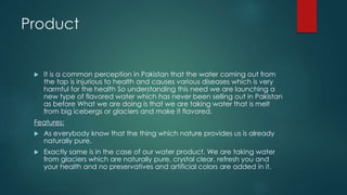 Product
 It is a common perception in Pakistan that the water coming out from
the tap is injurious to health and causes various diseases which is very
harmful for the health So understanding this need we are launching a
new type of flavored water which has never been selling out in Pakistan
as before What we are doing is that we are taking water that is melt
from big icebergs or glaciers and make it flavored.
Features:
 As everybody know that the thing which nature provides us is already
naturally pure.
 Exactly same is in the case of our water product. We are taking water
from glaciers which are naturally pure, crystal clear, refresh you and
your health and no preservatives and artificial colors are added in it.
 