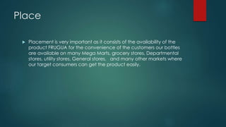 Place
 Placement is very important as it consists of the availability of the
product FRUGUA for the convenience of the customers our bottles
are available on many Mega Marts, grocery stores, Departmental
stores, utility stores, General stores, and many other markets where
our target consumers can get the product easily.
 