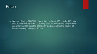 Price
 We are offering FRUGUA disposable bottle of 500ml in Rs 45/- only
and 1.5 liter bottle at Rs 100/- only And for household purpose we
are offering 10litre bottle at Rs250/- and providing the facility of
home delivery also up to 10 km.
 