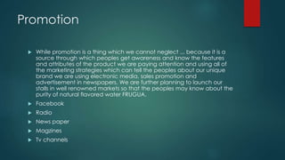 Promotion
 While promotion is a thing which we cannot neglect ... because it is a
source through which peoples get awareness and know the features
and attributes of the product we are paying attention and using all of
the marketing strategies which can tell the peoples about our unique
brand we are using electronic media, sales promotion and
advertisement in newspapers. We are further planning to launch our
stalls in well renowned markets so that the peoples may know about the
purity of natural flavored water FRUGUA.
 Facebook
 Radio
 News paper
 Magzines
 Tv channels
 
