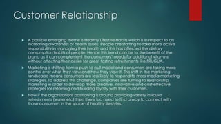 Customer Relationship
 A possible emerging theme is Healthy Lifestyle Habits which is in respect to an
increasing awareness of health issues. People are starting to take more active
responsibility in managing their health and this has affected the dietary
consumption habits of people. Hence this trend can be to the benefit of the
brand as it can complement the consumers’ needs for additional vitamins
without affecting their desire for great tasting refreshments like FRUGUA.
 Marketing is shifting from a push to pull model and consumers are taking more
control over what they view and how they view it. This shift in the marketing
landscape means consumers are less likely to respond to mass media marketing
strategies. To address this challenge, companies are turning to relationship
marketing in order to develop more creative, innovative and cost-effective
strategies for retaining and building loyalty with their customers.
 Now if the organizations positioning is around providing variety in liquid
refreshments (water etc) then there is a need to find a way to connect with
those consumers in the space of healthy lifestyles.
 