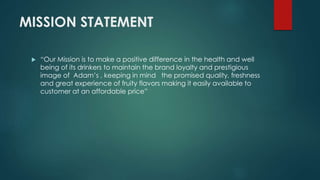 MISSION STATEMENT
 “Our Mission is to make a positive difference in the health and well
being of its drinkers to maintain the brand loyalty and prestigious
image of Adam’s , keeping in mind the promised quality, freshness
and great experience of fruity flavors making it easily available to
customer at an affordable price”
 
