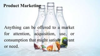 Product Marketing
Anything can be offered to a market
for attention, acquisition, use, or
consumption that might satisfy a want
or need.
 