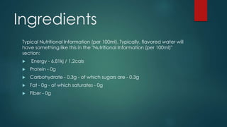 Ingredients
Typical Nutritional Information (per 100ml). Typically, flavored water will
have something like this in the "Nutritional Information (per 100ml)"
section:
 Energy - 6.81kj / 1.2cals
 Protein - 0g
 Carbohydrate - 0.3g - of which sugars are - 0.3g
 Fat - 0g - of which saturates - 0g
 Fiber - 0g
 