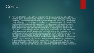 Cont…
 Flavored Water - A healthier choice with the demand for a healthier
lifestyle goes the increased interest in what we are actually eating and
drinking. Consumers are increasingly making their food and beverage
choices based on nutritional content and the nutritional information on
the labels of food and drink products are being scrutinized as never
before. Consumers are also more aware of the importance of water
consumption as part of a healthy life-style. Keeping your body well
hydrated boosts energy levels, helps flush toxins from your system, and
helps keep your skin looking more youthful. Water, as opposed to
traditional carbonated drinks, juices, coffee etc is calorie free and has
no negative attributes, but let's be totally honest, it can be a little
boring. Flavored waters offer all the benefits of pure water but with the
added plus of tasting good, and with so many interesting and exciting
flavor profiles available there's something to please even the most
jaded of palettes. Good taste, very low in calories and good for you,
flavored waters is an obvious choice for the health conscious consumer
 