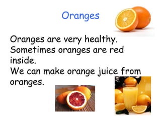 Oranges Oranges are very healthy. Sometimes oranges are red inside.  We can make orange juice from oranges. 