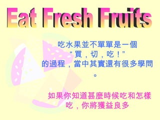 吃水果並不單單是一個 “ 買，切，吃！” 的過程，當中其實還有很多學問。 如果你知道甚麼時候吃和怎樣吃，你將獲益良多 Eat Fresh Fruits 