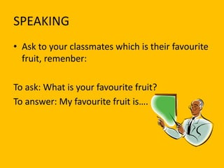 SPEAKING
• Ask to your classmates which is their favourite
fruit, remenber:
To ask: What is your favourite fruit?
To answer: My favourite fruit is….

 