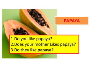 PAPAYA
1.Do you like papaya?
2.Does your mother Likes papaya?
3.Do they like papaya?
 