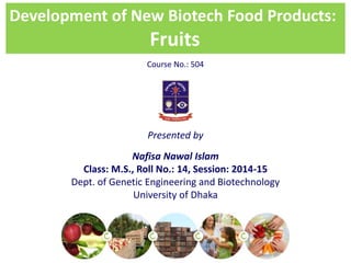 Development of New Biotech Food Products:
Fruits
Presented by
Nafisa Nawal Islam
Class: M.S., Roll No.: 14, Session: 2014-15
Dept. of Genetic Engineering and Biotechnology
University of Dhaka
Course No.: 504
 