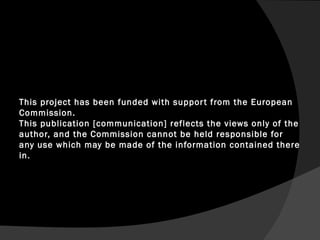 This project has been funded with support from the European
Commission.
This publication [communication] reflects the views only of the
author, and the Commission cannot be held responsible for
any use which may be made of the information contained there
in.
 
 
 