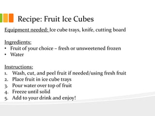 Recipe: Fruit Ice Cubes
Equipment needed: Ice cube trays, knife, cutting board
Ingredients:
• Fruit of your choice – fresh or unsweetened frozen
• Water
Instructions:
1. Wash, cut, and peel fruit if needed/using fresh fruit
2. Place fruit in ice cube trays
3. Pour water over top of fruit
4. Freeze until solid
5. Add to your drink and enjoy!
 