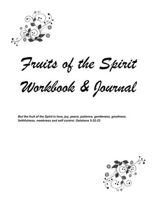 Fruits of the Spirit
Workbook & Journal
But the fruit of the Spirit is love, joy, peace, patience, gentleness, goodness,
faithfulness, meekness and self control. Galatians 5:22-23
 
