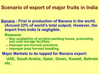 Scenario of export of major fruits in India Banana  : First in production of Banana in the world. (Around 22% of world’s total output). However, the export from India is negligible. Reasons:  Non availability of on-farm packing house, precooling and cold storage facilities. Improper pre-harvest practices. Improper post harvest handling. Major Markets to be tapped for Banana export: UAE, Saudi-Arabia, Qatar, Oman, Kuwait, Bahrain etc. 