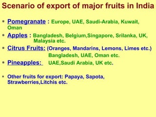 Scenario of export of major fruits in India Pomegranate  :  Europe, UAE, Saudi-Arabia, Kuwait, Oman   Apples  :  Bangladesh, Belgium,Singapore, Srilanka, UK,  Malaysia etc.  Citrus Fruits:  (Oranges, Mandarins, Lemons, Limes etc.)   Bangladesh, UAE, Oman etc. Pineapples:  UAE,Saudi Arabia, UK etc . Other fruits for export: Papaya, Sapota, Strawberries,Litchis etc.  