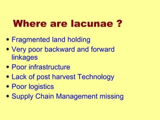 Where are lacunae ?   Fragmented land holding Very poor backward and forward linkages Poor infrastructure Lack of post harvest Technology Poor logistics Supply Chain Management missing 
