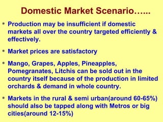 Domestic Market Scenario…... Production may be insufficient if domestic markets all over the country targeted efficiently & effectively. Market prices are satisfactory Mango, Grapes, Apples, Pineapples, Pomegranates, Litchis can be sold out in the country itself because of the production in limited orchards & demand in whole country. Markets in the rural & semi urban(around 60-65%) should also be tapped along with Metros or big cities(around 12-15%) 