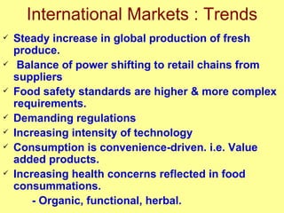 International Markets : Trends Steady increase in global production of fresh produce. Balance of power shifting to retail chains from suppliers Food safety standards are higher & more complex requirements. Demanding regulations Increasing intensity of technology Consumption is convenience-driven. i.e. Value added products. Increasing health concerns reflected in food consummations.   - Organic, functional, herbal. 