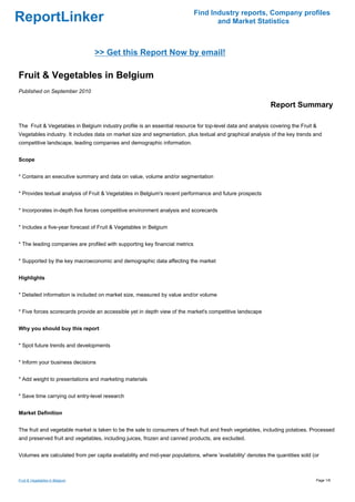 Find Industry reports, Company profiles
ReportLinker                                                                        and Market Statistics



                                >> Get this Report Now by email!

Fruit & Vegetables in Belgium
Published on September 2010

                                                                                                             Report Summary

The Fruit & Vegetables in Belgium industry profile is an essential resource for top-level data and analysis covering the Fruit &
Vegetables industry. It includes data on market size and segmentation, plus textual and graphical analysis of the key trends and
competitive landscape, leading companies and demographic information.


Scope


* Contains an executive summary and data on value, volume and/or segmentation


* Provides textual analysis of Fruit & Vegetables in Belgium's recent performance and future prospects


* Incorporates in-depth five forces competitive environment analysis and scorecards


* Includes a five-year forecast of Fruit & Vegetables in Belgium


* The leading companies are profiled with supporting key financial metrics


* Supported by the key macroeconomic and demographic data affecting the market


Highlights


* Detailed information is included on market size, measured by value and/or volume


* Five forces scorecards provide an accessible yet in depth view of the market's competitive landscape


Why you should buy this report


* Spot future trends and developments


* Inform your business decisions


* Add weight to presentations and marketing materials


* Save time carrying out entry-level research


Market Definition


The fruit and vegetable market is taken to be the sale to consumers of fresh fruit and fresh vegetables, including potatoes. Processed
and preserved fruit and vegetables, including juices, frozen and canned products, are excluded.


Volumes are calculated from per capita availability and mid-year populations, where 'availability' denotes the quantities sold (or



Fruit & Vegetables in Belgium                                                                                                   Page 1/6
 