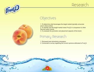 Research
Objectives
1. To determine what beverages the target market typically consumes
and in what context.
2. To identify how the target market views Fruit2O in comparison to other
flavored water brands.
3. To evaluate the promotion and placement aspects of the brand.

Primary Research
1. Reviewed past advertising campaigns.
2. Conducted a survey regarding the current opinions attributed to Fruit2O.

9

 