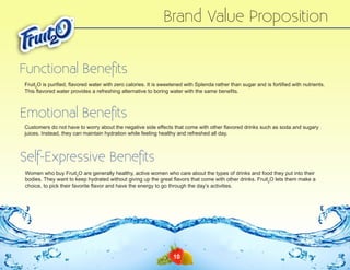 Brand Value Proposition
Functional Benefits
Fruit2O is purified, flavored water with zero calories. It is sweetened with Splenda rather than sugar and is fortified with nutrients.
This flavored water provides a refreshing alternative to boring water with the same benefits.

Emotional Benefits
Customers do not have to worry about the negative side effects that come with other flavored drinks such as soda and sugary
juices. Instead, they can maintain hydration while feeling healthy and refreshed all day.

Self-Expressive Benefits
Women who buy Fruit2O are generally healthy, active women who care about the types of drinks and food they put into their
bodies. They want to keep hydrated without giving up the great flavors that come with other drinks. Fruit2O lets them make a
choice, to pick their favorite flavor and have the energy to go through the day’s activities.

10

 