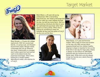 Target Market
Meet Allison, a 25 year-old young
professional. With a demanding
entry-level job, she needs a beverage that
will not make her crash halfway through
the day, but still has some flavor. She is a
hard-working individual who likes to save
her well-deserved paycheck rather than
spend it on fancy drinks. When she is
looking for something to keep her
hydrated all day long she grabs a Fruit2O
as she runs out the door.

Meet Elaine, a 31 year-old first time
mother. With a baby at home and another
on the way, she often worries about
keeping herself and her children healthy.
Staying in shape is important to her so she
finds time in her day for Yoga class. Elaine
is always on the lookout for affordable
products with the nutrients she and her
family need. While she’s out she always
brings her favorite zero calorie flavored
water, Fruit2O.

Meet Morgan, a 19-year-old college
sophomore. With her course load,
friends, on-campus job, and Student
Government duties, Morgan needs
a beverage that can go wherever
she does. A fashonista on a budget,
she’d rather spend her hard earned
cash on the latest trends than
expensive beverages. When she’s
looking for a simple healthy
alternative to water, she reaches for
a Fruit2O.

11

 