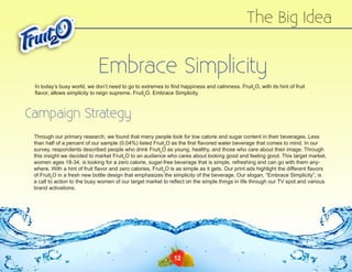 The Big Idea

Embrace Simplicity
In today’s busy world, we don’t need to go to extremes to find happiness and calmness. Fruit2O, with its hint of fruit
flavor, allows simplicity to reign supreme. Fruit2O. Embrace Simplicity.

Campaign Strategy
Through our primary research, we found that many people look for low calorie and sugar content in their beverages. Less
than half of a percent of our sample (0.04%) listed Fruit2O as the first flavored water beverage that comes to mind. In our
survey, respondents described people who drink Fruit2O as young, healthy, and those who care about their image. Through
this insight we decided to market Fruit2O to an audience who cares about looking good and feeling good. This target market,
women ages 18-34, is looking for a zero calorie, sugar-free beverage that is simple, refreshing and can go with them anywhere. With a hint of fruit flavor and zero calories, Fruit2O is as simple as it gets. Our print ads highlight the different flavors
of Fruit2O in a fresh new bottle design that emphasizes the simplicity of the beverage. Our slogan, “Embrace Simplicity”, is
a call to action to the busy women of our target market to reflect on the simple things in life through our TV spot and various
brand activations.

12

 
