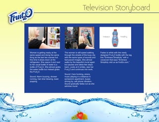 Television Storyboard

Woman is getting ready at the
same speed and doing the same
thing as the last two scenes but
this time it slows down at the
refrigerator. She opens it and next
to her usual bottle of water is a
bottle of Fruit2O. She almost grabs
the water bottle but instead grabs
the Fruit2O.
Sound: Alarm buzzing, shower
running, hair drier blowing, toast
popping.

The woman is still speed walking
through the streets of the busy city
with the same types of sounds and
fast-paced images. She almost
walks by the beautiful mural again
but pauses and takes few steps
back. Looks at it smiles, sips her
Fruit2O and continues into work.
Sound: Cars honking, sirens,
music playing in a distance in
someone’s apartment, buses
driving by, cell phone vibration.
Sound gradually fades out as she
admires mural.

17

Fades to white with the newly
designed Fruit2O bottle with the tag
line “Embrace Simplicity” with a
voiceover that says “Embrace
Simplicty visit us as fruit2o.com.”

 