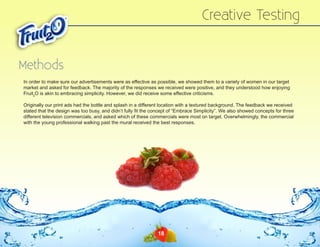 Creative Testing
Methods
In order to make sure our advertisements were as effective as possible, we showed them to a variety of women in our target
market and asked for feedback. The majority of the responses we received were positive, and they understood how enjoying
Fruit2O is akin to embracing simplicity. However, we did receive some effective criticisms.
Originally our print ads had the bottle and splash in a different location with a textured background. The feedback we received
stated that the design was too busy, and didn’t fully fit the concept of “Embrace Simplicity”. We also showed concepts for three
different television commercials, and asked which of these commercials were most on target. Overwhelmingly, the commercial
with the young professional walking past the mural received the best responses.

18

 