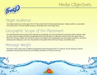 Media Objectives
Target Audience
Our target audience is women ages 18-34. These women fall into three separate groups: college students, young adults,
and young moms. They are health conscious, physically active, and image savvy.

Geographic Scope of the Placement
Our advertisements will be placed both nationally and regionally. Our print and television executions will be national, while
our direct mail and billboards will be strategically placed. We will place our billboards outside exits of the select cities of
New York, Chicago, Dallas, San Fransisco, Denver, and Atlanta. Due to geographic size and budget restrictions, we will be
sending direct mailings to one in four households in the greater New York City, Chicago, and Dallas areas.

Message Weight
We tried to reach major cities in different geographical areas throughout the U.S. However, we are reaching a heavier
population along the East Coast due to the higher prevalence of Fruit2O in this area.

19

 