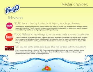 Media Choices
Television
Style:

Sex and the City, Too Fat for 15: Fighting Back, Project Runway

Style Network targets women who are looking to keep their image up to date. The shows examine issues of fashion,
health, and friendship. Fruit2O is looking to target women interested in exactly this by airing on the specific shows of
Sex and the City, Too Fat for 15: Fighting Back, and Project Runway.

Food Network:

Rachel Ray’s 30 minute meals, Giada at Home, Cupcake Wars

The Food Network aggregates practically, creativity, and guilty pleasures. Rachael Ray’s 30 Minute Meals is perfect
for the busy woman always on the go, while Giada at Home provides ideas for young mothers looking to cook for
their families. Cupcake Wars is a fun, charismatic show that every woman can enjoy. This mix is an obvious fit for
Fruit2O.

TLC:

Say Yes to the Dress, Cake Boss, What Not to Wear, Extreme Couponing

Every woman can relate to a show on TLC. They characterize real life moments, and present idealistic futures
for the women watching. Say Yes to the Dress, Cake Boss, What Not to Wear, and Extreme Couponing are
perfect choices to place our ads for our target market.

21

 