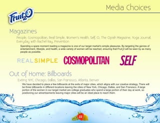 Media Choices
Magazines
People, Cosmopolitan, Real Simple, Women’s Health, Self, O, The Oprah Magazine, Yoga Journal,
Everyday with Rachel Ray, Prevention
Spending a spare moment reading a magazine is one of our target market’s simple pleasures. By targeting the genres of
entertainment, lifestyle, and health, a wide variety of women will be reached, ensuring that Fruit20 will be seen by as many
people as possible.

Out of Home: Billboards
Exiting: NYC, Chicago, Dallas, San Fransisco, Atlanta, Denver
We have decided to place a few billboards at the exits of major cities, which aligns with our creative strategy. There will
be three billboards in different locations leaving the cities of New York, Chicago, Dallas, and San Fransisco. A large
portion of the women in our target market are college graduates who spend a large portion of their day at work, so
positioning our advertisements leaving major cities will be an ideal place to reach them.

22

 
