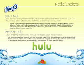 Media Choices
Direct Mail

Sent to one in every four households in the greater metropolitan areas of Chicago (1,941,417
households), Dallas (832,734), NYC (3,047,155), and San Francisco (324,185)
Women in our target market are the primary decision makers within their households, especially when it comes to
groceries. The eye-catching direct mail piece will be sent to one in four households in our targeted areas, and will
contain a coupon for fifty cents off an individual bottle of Fruit2O, hopefully causing our target market to test the
product and become repeat customers.

Internet: Hulu

Grey’s Anatomy, Modern Family, New Girl, The Biggest Loser, Private Practice
Due to how busy our target market is, they often are not able to watch their favorite television shows as they air. Hulu is
the solution to this problem, and therefore is an ideal medium for Fruit2O to advertise on. By purchasing advertisements
on Hulu, we can ensure that our target sees Fruit2O advertisements, no matter when they watch it.

23

 
