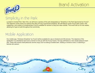 Brand Activation
Simplicity in the Park
Located in Central Park, New York, we will have a section of the park designated as “Simplicity in the Park Sponsored by Fruit2O”.
The objective of this event is to enforce the idea of Fruit2O sponsored simplicity. We will feature comfy Fruit2O lawn chairs, free
magazines, and coolers of complimentary Fruit2O available for women to stop and relax outside. This event will run for two weeks,
allowing for hype to build throughout the community.

Mobile Application
Our mobile app, “Embrace Simplicity” by Fruit2O will be available for use on Android and iOS phones. The objective of the
application is to familiarize tech-savvy women on the go with the Fruit2O brand. The app will feature a new simple pleasure each
day. These will include small pleasures women enjoy such as taking a bubble bath, reading a romance novel, or watching a
favorite old cartoon.

26

 