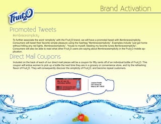 Brand Activation
Promoted Tweets
#embracesimplicity
To further associate the word ‘simplicity’ with the Fruit2O brand, we will have a promoted tweet with #embracesimplicity.
Consumers will tweet their favorite simple pleasure using the hashtag “#embracesimplicity”. Examples include “just got home
without hitting any red lights. #embracesimplicity”, “house to myself, blasting my favorite tunes #embracesimplicity”.
Consumers will also be able to read what other Fruit2O users are saying about #embracesimplicity in the Fruit2O mobile application.

Direct Mail Coupons

Included on the back of each of our direct mail pieces will be a coupon for fifty cents off of an individual bottle of Fruit2O. This
coupon will entice women to pick up a bottle the next time they are in a grocery or convenience store, and try the refreshing
flavor of Fruit2O. They will consequently discover the simplicity of Fruit2O, and become repeat customers.

27

 