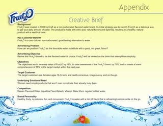 Appendix
Creative Brief

Background
Fruit2O was created in 1999 by Kraft as a non-carbonated flavored water brand. Its initial strategy was to identify Fruit2O as a delicious way
to get your daily amount of water. The product is made with citric acid, natural flavors and Splenda, resulting in a healthy, natural
product with a real fruit taste.
Key Customer Benefit
Fruit2O is a zero calorie, non-carbonated, good-tasting alternative to water.
Advertising Problem
How can we position Fruit2O as the favorable water substitute with a good, not great, flavor?
Advertising Objective
Revive the Fruit2O brand to be the flavored water of choice. Fruit2O will be viewed as the drink that exemplifies simplicity.
Objectives
The objectives are to increase sales of Fruit2O by 16%, to raise awareness of the Fruit2O brand by 75%, and to create a brand
comprehension of 65% in the target market within the next year.
Target Customer
The target customers are females ages 18-34 who are health-conscious, image-savvy, and on-the-go.
Underlying Emotional Need
Women need simple products that won’t over complicate their already busy lives.
Competition
Dasani Flavored Water, Aquafina FlavorSplash, Vitamin Water Zero, regular bottled water.
Brand Personality
Healthy, fruity, no calories, fun, and convenient. Fruit2O is water with a hint of flavor that is refreshingly simple while on the go.

30

 