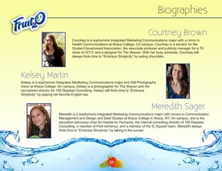 Biographies
Courtney Brown
Courtney is a sophomore Integrated Marketing Communications major with a minor in
Health Communications at Ithaca College. On campus, Courtney is a senator for the
Student Government Association, the associate producer and publicity manager for a TV
show on ICTV, and a designer for The Ithacan. With her busy schedule, Courtney still
always finds time to “Embrace Simplicity” by eating chocolate.

Kelsey Martin

Kelsey is a sophomore Integrated Martketing Communications major and Still Photography
minor at Ithaca College. On campus, Kelsey is a photographer for The Ithacan and the
recruitment director for 180 Degrees Consulting. Kelsey still finds time to “Embrace
Simplicity” by sipping her favorite English tea.

Meredith Sager
Meredith is a sophomore Integrated Marketing Communications major with minors in Communication
Management and Design and Deaf Studies at Ithaca College in Ithaca, NY. On campus, she is the
education-advocacy chair for Habitat for Humanity, the internal consulting director of 180 Degrees
Consulting, a member of Park AdVenue, and a member of the IC Squash team. Meredith always
finds time to “Embrace Simplicity” by taking in the sunset.

31

 