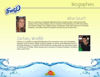 Biographies
Alina Szuch
Alina is a sophomore Integrated Marketing Communications major and Environmental
Studies minor at Ithaca College. She is a member of Park ADVenue, the PR chair of Slow
Food Ithaca College, and a digital campus ambassador. When Alina has time to “Embrace
Simplicity”, she treats herself to excessive amounts of Law & Order SVU.

Zachary Woelfel

Zachary is a sophomore Integrated Marketing Communications major and Comparative
Literature minor at Ithaca College. At Ithaca College, he serves as the Marketing Chair of
Park Peer Advising, is a member of Park AdVenue, and also reads the news twice a week
on WICB and VIC Radio. When Zachary has a moment to “Embrace Simplicity”, he likes to
enjoy a good book.

32

 