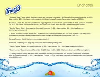 Endnotes
“ Aquafina Water Flavor Splash Raspberry calorie and nutritional information.” My Fitness Pal. Accessed November 30, 2011.
Last modified 2011. http://www.myfitnesspal.com/‌ood/‌ alories/‌ quafina-water-flavor-splash-raspberry-365883.
f
c
a
Baverman, Laura. “No. 9 Sunny Delight one of biggest gainers.” Cincinnati.com ( ), November 8, 2009. Accessed November
17, 2011. http://news.cincinnati.com/‌article/‌20091110/‌BIZ01/‌911080414/‌No-9-Sunny-Delight-one-biggest-gainers.
“Brands.” Sunny Delight Beverages Co. Accessed November 17, 2011. Last modified 2011. http://ww2.sunnyd.
com/‌company/‌index.shtml.
“Calories in Glaceau Vitamin Water Zero.” My Fitness Pal. Accessed November 30, 2011. Last modified 2011. http://www.
myfitnesspal.com/‌ood/‌ alories/‌ laceau-vitamin-water-zero-xxx-acai-blueberry-pomegranate-17927225.
f
c
g
Campus Squeeze (blog). http://www.campussqueeze.com/‌
.
Consumer Advertising Law Blog. http://www.consumeradvertisinglawblog.com/‌
.
“Dasani Flavors.” Dasani . Accessed November 30, 2011. Last modified 2011. http://www.dasani.com/‌ /‌ avors.
# fl
“Dasani Lemon.” Dasani. Accessed November 30, 2011. Last modified 2011. http://www.dasani.com/‌ /‌ avors-raspberry.
# fl
“FDA Regulates the Safety of Bottled Water Beverages Including Flavored Water and Nutrient-Added Water Beverages.”
FDA. Accessed November 31, 2011. Last modified October 25, 2011. http://www.fda.gov/‌ ood/‌ esourcesForYou/‌ onsumer
F
R
C
s/‌ucm046894.htm.

33

 