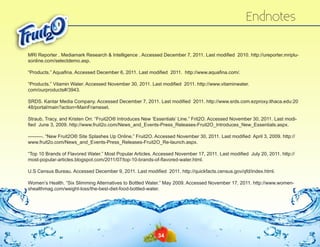 Endnotes
MRI Reporter . Mediamark Research & Intelligence . Accessed December 7, 2011. Last modified 2010. http://ureporter.mriplusonline.com/‌selectdemo.asp.
“Products.” Aquafina. Accessed December 6, 2011. Last modified 2011. http://www.aquafina.com/‌
.
“Products.” Vitamin Water. Accessed November 30, 2011. Last modified 2011. http://www.vitaminwater.
com/‌ourproducts#/‌3943.
SRDS. Kantar Media Company. Accessed December 7, 2011. Last modified 2011. http://www.srds.com.ezproxy.ithaca.edu:20
48/‌ ortal/‌ ain?action=MainFrameset.
p
m
Straub, Tracy, and Kristen Orr. “Fruit2O® Introduces New ‘Essentials’ Line.” Frit2O. Accessed November 30, 2011. Last modified June 3, 2009. http://www.fruit2o.com/‌ ews_and_Events-Press_Releases-Fruit2O_Introduces_New_Essentials.aspx.
N
———. “New Fruit2O® Site Splashes Up Online.” Fruit2O. Accessed November 30, 2011. Last modified April 3, 2009. http://
www.fruit2o.com/‌ ews_and_Events-Press_Releases-Fruit2O_Re-launch.aspx.
N
“Top 10 Brands of Flavored Water.” Most Popular Articles. Accessed November 17, 2011. Last modified July 20, 2011. http://
most-popular-articles.blogspot.com/‌ 011/‌ 7/‌op-10-brands-of-flavored-water.html.
2
0 t
U.S Census Bureau. Accessed December 9, 2011. Last modified 2011. http://quickfacts.census.gov/‌ fd/‌ndex.html.
q i
Women’s Health. “Six Slimming Alternatives to Bottled Water.” May 2009. Accessed November 17, 2011. http://www.womenshealthmag.com/‌weight-loss/‌the-best-diet-food-bottled-water.

34

 
