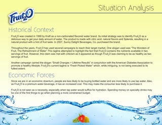 Situation Analysis
Historical Context
Fruit2O was created in 1999 by Kraft as a non-carbonated flavored water brand. Its initial strategy was to identify Fruit2O as a
delicious way to get your daily amount of water. The product is made with citric acid, natural flavors and Splenda, resulting in a
natural product with a hint of fruit taste. In 2007, Sunny Delight Beverages, Co. purchased the brand.
Throughout the years, Fruit2O has used several campaigns to reach their target market. One slogan used was “The Wonders of
Fruit, The Refreshment of Water”.This tagline attempted to highlight the fact that Fruit2O contains the nutrients available in two
servings of fruit. However, this claim was met with criticism as it appeared as though Fruit2O was claiming to be as healthy as two
servings of fruit.
Another campaign carried the slogan “Small Changes > Lifetime Results” in conjunction with the American Diabetes Association to
promote a healthy lifestyle. Fruit2O’s current tagline is “Fresh Picked Water” which, while intriguing, is not being executed to its
fullest extent.

Economic Forces
Since we are in an economic downturn, people are less likely to be buying bottled water and are more likely to use tap water. Also,
as Fruit2O is a premium water beverage, it has an increased cost. This may make the consumer less likely to purchase it.
Fruit2O is not seen as a necessity, especially when tap water would suffice for hydration. Spending money on specialty drinks may
be one of the first things to go when planning a more constrained budget.

3

 