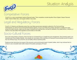 Situation Analysis
Competative Forces
Fruit2O is in a very concentrated market of flavored water. Their competitors include Aquafina Flavor Splash, Dasani Flavored
Water, Vitamin Water Zero, and regular bottled or tap water.

Legal and Regulatory Forces
Fruit2O’s 10 Vitamins and Minerals product line must follow government standards outlined by The Food and Drug
Administration as well as the Environmental Protection Agency. Fruit2O must follow the sanitary standards in bottling the water,
protect the water sources, make sure the water is bacteria and chemical free, and test for pollutants. Any added flavors, nutrients, or
vitamins must also follow FDA regulations and be listed on the bottle.

Socio-Cultural Forces
Due to the rising obesity in America, there has been an increased focus on weight loss and management. Since drinking water is an
important part of any healthy lifestyle, more people are now aware of the importance of having the recommended amount of water a
day. By drinking Fruit2O, the consumer can be healthy without sacrificing taste.
People are also becoming more aware of the economic and environmental impact of plastic bottles, which may motivate them to
choose to use a reusable water bottle instead of the plastic packaging of Fruit2O.

4

 