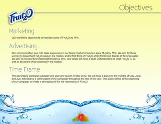 Objectives
Marketing
Our marketing objective is to increase sales of Fruit2O by 16%.

Advertising
Our communication goal is to raise awareness in our target market of women ages 18-34 by 75%. We aim for these
women to know that Fruit2O exists in the market, and to first think of Fruit2O when thinking of brands of flavored water.
We aim to increase brand comprehension by 65%. Our target will have a good understanding of what Fruit2O is, as
well as be aware of its existence in the market.

Time Frame
The advertising campaign will span one year and launch in May 2012. We will have a pulse for the months of May, June,
and July, followed by a continuation of the campaign throughout the rest of the year. This pulse will be at the beginning
of our campaign to create a strong launch for the rebranding of Fruit2O.
9

7

 