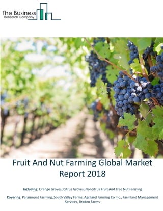 Fruit And Nut Farming Global Market
Report 2018
Including: Orange Groves; Citrus Groves; Noncitrus Fruit And Tree Nut Farming
Covering: Paramount Farming, South Valley Farms, Agriland Farming Co Inc., Farmland Management
Services, Braden Farms
 