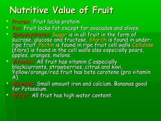Nutritive Value of FruitNutritive Value of Fruit
 ProteinProtein: Fruit lacks protein.: Fruit lacks protein.
 Fat:Fat: Fruit lacks fat except for avocados and olives.Fruit lacks fat except for avocados and olives.
 Carbohydrates:Carbohydrates: SugarSugar is in all fruit in the form ofis in all fruit in the form of
sucrose, glucose and fructose.sucrose, glucose and fructose. StarchStarch is found in under-is found in under-
ripe fruit.ripe fruit. PectinPectin is found in ripe fruit cell wallsis found in ripe fruit cell walls CelluloseCellulose
(fibre) is found in the cell walls also especially pears,(fibre) is found in the cell walls also especially pears,
apples, oranges, melons.apples, oranges, melons.
 Vitamins:Vitamins: All fruit has vitamin C especiallyAll fruit has vitamin C especially
blackcurrants, strawberries, citrus and kiwi.blackcurrants, strawberries, citrus and kiwi.
Yellow/orange/red fruit has beta carotene (pro vitaminYellow/orange/red fruit has beta carotene (pro vitamin
A).A).
 Minerals:Minerals: Small amount iron and calcium. Bananas goodSmall amount iron and calcium. Bananas good
for Potassium.for Potassium.
 Water:Water: All fruit has high water content.All fruit has high water content.
 