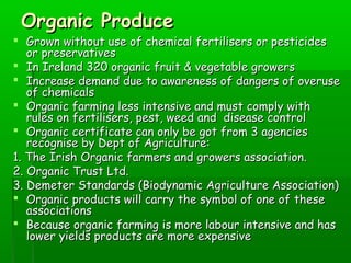 Organic ProduceOrganic Produce
 Grown without use of chemical fertilisers or pesticidesGrown without use of chemical fertilisers or pesticides
or preservativesor preservatives
 In Ireland 320 organic fruit & vegetable growersIn Ireland 320 organic fruit & vegetable growers
 Increase demand due to awareness of dangers of overuseIncrease demand due to awareness of dangers of overuse
of chemicalsof chemicals
 Organic farming less intensive and must comply withOrganic farming less intensive and must comply with
rules on fertilisers, pest, weed and disease controlrules on fertilisers, pest, weed and disease control
 Organic certificate can only be got from 3 agenciesOrganic certificate can only be got from 3 agencies
recognise by Dept of Agriculture:recognise by Dept of Agriculture:
1. The Irish Organic farmers and growers association.1. The Irish Organic farmers and growers association.
2. Organic Trust Ltd.2. Organic Trust Ltd.
3. Demeter Standards (Biodynamic Agriculture Association)3. Demeter Standards (Biodynamic Agriculture Association)
 Organic products will carry the symbol of one of theseOrganic products will carry the symbol of one of these
associationsassociations
 Because organic farming is more labour intensive and hasBecause organic farming is more labour intensive and has
lower yields products are more expensivelower yields products are more expensive
 