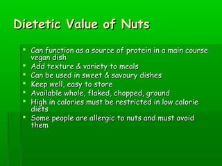 Dietetic Value of NutsDietetic Value of Nuts
 Can function as a source of protein in a main courseCan function as a source of protein in a main course
vegan dishvegan dish
 Add texture & variety to mealsAdd texture & variety to meals
 Can be used in sweet & savoury dishesCan be used in sweet & savoury dishes
 Keep well, easy to storeKeep well, easy to store
 Available whole, flaked, chopped, groundAvailable whole, flaked, chopped, ground
 High in calories must be restricted in low calorieHigh in calories must be restricted in low calorie
dietsdiets
 Some people are allergic to nuts and must avoidSome people are allergic to nuts and must avoid
themthem
 