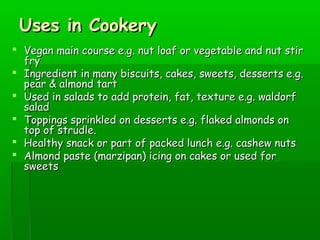 Uses in CookeryUses in Cookery
 Vegan main course e.g. nut loaf or vegetable and nut stirVegan main course e.g. nut loaf or vegetable and nut stir
fryfry
 Ingredient in many biscuits, cakes, sweets, desserts e.g.Ingredient in many biscuits, cakes, sweets, desserts e.g.
pear & almond tartpear & almond tart
 Used in salads to add protein, fat, texture e.g. waldorfUsed in salads to add protein, fat, texture e.g. waldorf
saladsalad
 Toppings sprinkled on desserts e.g. flaked almonds onToppings sprinkled on desserts e.g. flaked almonds on
top of strudle.top of strudle.
 Healthy snack or part of packed lunch e.g. cashew nutsHealthy snack or part of packed lunch e.g. cashew nuts
 Almond paste (marzipan) icing on cakes or used forAlmond paste (marzipan) icing on cakes or used for
sweetssweets
 