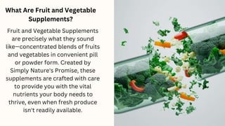 What Are Fruit and Vegetable
Supplements?
Fruit and Vegetable Supplements
are precisely what they sound
like—concentrated blends of fruits
and vegetables in convenient pill
or powder form. Created by
Simply Nature's Promise, these
supplements are crafted with care
to provide you with the vital
nutrients your body needs to
thrive, even when fresh produce
isn't readily available.
 