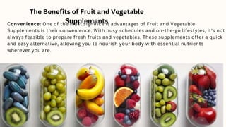 The Benefits of Fruit and Vegetable
Supplements
Convenience: One of the most significant advantages of Fruit and Vegetable
Supplements is their convenience. With busy schedules and on-the-go lifestyles, it's not
always feasible to prepare fresh fruits and vegetables. These supplements offer a quick
and easy alternative, allowing you to nourish your body with essential nutrients
wherever you are.
 